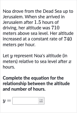Noa drove from the Dead Sea up to Jerusalem. When she arrived in Jerusalem after 1.5 hours of driving, her altitude was 710 meters above sea level. Her altitude increased at a constant rate of 740 meters per hour.
Let 
y represent Noa's altitude (in meters) relative to sea level after 
x hours.
Complete the equation for the relationship between the altitude and number of hours.

y=