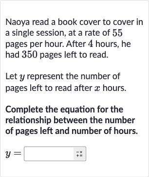 Naoya read a book cover to cover in a single session, at a rate of 55 pages per hour. After 4 hours, he had 350 pages left to read.
Let 
y represent the number of pages left to read after 
x hours.
Complete the equation for the relationship between the number of pages left and number of hours.

y=