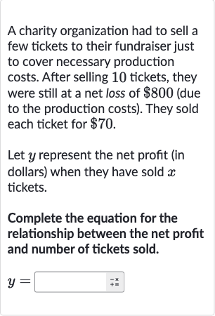 A charity organization had to sell a few tickets to their fundraiser just to cover necessary production costs. After selling 10 tickets, they were still at a net loss of 
$800 (due to the production costs). They sold each ticket for 
$70.
Let 
y represent the net profit (in dollars) when they have sold 
x tickets.
Complete the equation for the relationship between the net profit and number of tickets sold.

y=