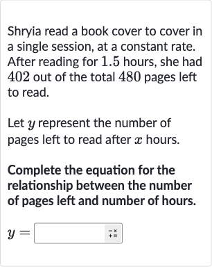Shryia read a book cover to cover in a single session, at a constant rate. After reading for 1.5 hours, she had 402 out of the total 480 pages left to read.
Let 
y represent the number of pages left to read after 
x hours.
Complete the equation for the relationship between the number of pages left and number of hours.

y=