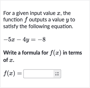 For a given input value 
x, the function 
f outputs a value 
y to satisfy the following equation.

-5x-4y=-8
Write a formula for 
f(x) in terms of 
x.

f(x)=