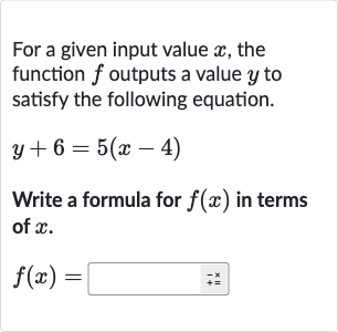 For a given input value 
x, the function 
f outputs a value 
y to satisfy the following equation.

y+6=5(x-4)
Write a formula for 
f(x) in terms of 
x.

f(x)=