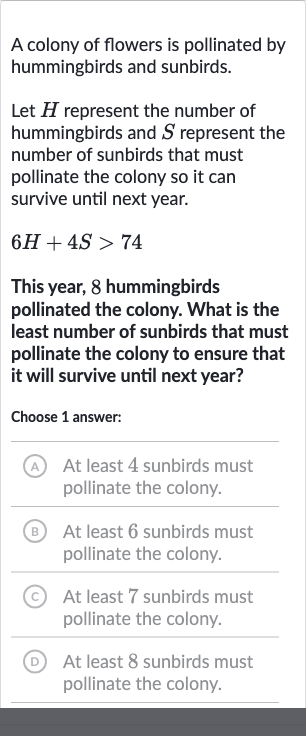 A colony of flowers is pollinated by hummingbirds and sunbirds.
Let 
H represent the number of hummingbirds and 
S represent the number of sunbirds that must pollinate the colony so it can survive until next year.

6H+4S > 74
This year, 8 hummingbirds pollinated the colony. What is the least number of sunbirds that must pollinate the colony to ensure that it will survive until next year?
Choose 1 answer:
A At least 4 sunbirds must pollinate the colony.
B At least 6 sunbirds must pollinate the colony.
(C) At least 7 sunbirds must pollinate the colony.
(D) At least 8 sunbirds must pollinate the colony.