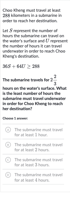 Choo Kheng must travel at least 288 kilometers in a submarine in order to reach her destination.
Let 
S represent the number of hours the submarine can travel on the water's surface and 
U represent the number of hours it can travel underwater in order to reach Choo Kheng's destination.

36 S+64 U >= 288
The submarine travels for 
2(2)/(3) hours on the water's surface. What is the least number of hours the submarine must travel underwater in order for Choo Kheng to reach her destination?
Choose 1 answer:
(A) The submarine must travel for at least 1 hour.
(B) The submarine must travel for at least 2 hours.
(C) The submarine must travel for at least 3 hours.
D The submarine must travel for at least 4 hours.