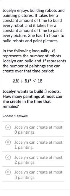 Jocelyn enjoys building robots and painting pictures. It takes her a constant amount of time to build every robot, and it takes her a constant amount of time to paint every picture. She has 15 hours to build robots and paint pictures.
In the following inequality, 
R represents the number of robots Jocelyn can build and 
P represents the number of paintings she can create over that time period:

2R+5P <= 15
Jocelyn wants to build 3 robots. How many paintings at most can she create in the time that remains?
Choose 1 answer:
(A) Jocelyn can create at most 0 paintings.
(B) Jocelyn can create at most 1 painting.
(C) Jocelyn can create at most 2 paintings.
(D) Jocelyn can create at most 3 paintings.