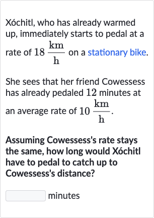 Xóchitl, who has already warmed up, immediately starts to pedal at a rate of 
18(km)/(h) on a stationary bike.
She sees that her friend Cowessess has already pedaled 12 minutes at an average rate of 
10(km)/(h).
Assuming Cowessess's rate stays the same, how long would Xóchitl have to pedal to catch up to Cowessess's distance?
minutes