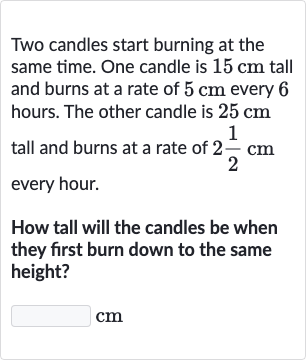 Two candles start burning at the same time. One candle is 
15cm tall and burns at a rate of 
5cm every 6 hours. The other candle is 
25cm tall and burns at a rate of 
2(1)/(2)cm every hour.
How tall will the candles be when they first burn down to the same height?

◻ 
cm