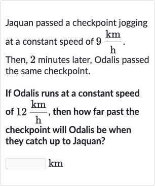 Jaquan passed a checkpoint jogging at a constant speed of 
9(km)/(h).
Then, 2 minutes later, Odalis passed the same checkpoint.
If Odalis runs at a constant speed of 
12(km)/(h), then how far past the checkpoint will Odalis be when they catch up to Jaquan?

km