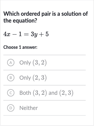 Which ordered pair is a solution of the equation?

4x-1=3y+5
Choose 1 answer:
(A) Only 
(3,2)
(B) Only 
(2,3)
(C) Both 
(3,2) and 
(2,3)
(D) Neither