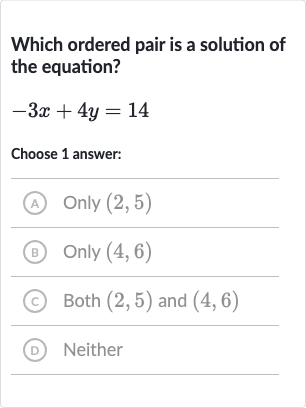 Which ordered pair is a solution of the equation?

-3x+4y=14
Choose 1 answer:
(A) 
Only(2,5)
(B) Only 
(4,6)
(c) Both 
(2,5) and 
(4,6)
(D) Neither