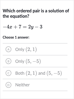 Which ordered pair is a solution of the equation?

-4x+7=2y-3
Choose 1 answer:
(A) 
Only(2,1)
(B) Only 
(5,-5)
(c) Both 
(2,1) and 
(5,-5)
(D) Neither