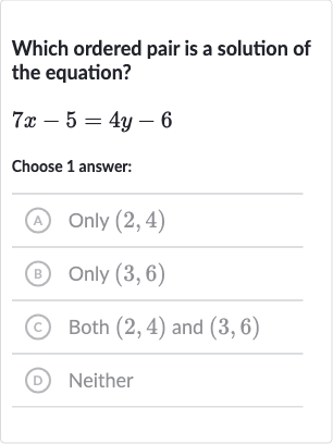 Which ordered pair is a solution of the equation?

7x-5=4y-6
Choose 1 answer:
(A) Only 
(2,4)
(B) Only 
(3,6)
(c) Both 
(2,4) and 
(3,6)
(D) Neither