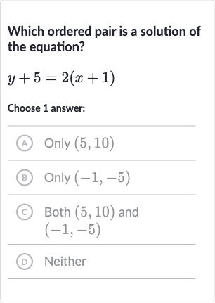Which ordered pair is a solution of the equation?

y+5=2(x+1)
Choose 1 answer:
(A) 
Only(5,10)
(B) Only 
(-1,-5)
(C) Both 
(5,10) and 
(-1,-5)
(D) Neither