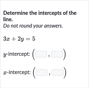 Determine the intercepts of the line.
Do not round your answers.

3x+2y=5

y-intercept: 
(◻,◻)

x-intercept: 
(◻,◻)