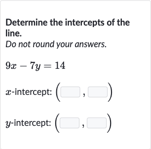 Determine the intercepts of the line.
Do not round your answers.

9x-7y=14

x-intercept: 
(◻,◻)

y-intercept: 
(◻,◻)