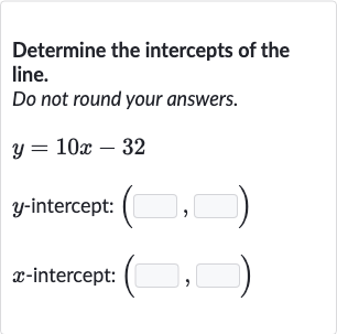 Determine the intercepts of the line.
Do not round your answers.

y=10 x-32

y-intercept: 
(◻,◻)

x-intercept: 
(◻,◻)