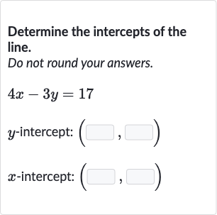 Determine the intercepts of the line.
Do not round your answers.

4x-3y=17

y-intercept: 
(◻,◻)

x-intercept: 
(◻,◻)