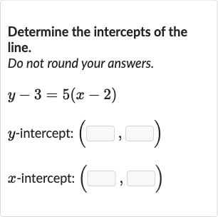 Determine the intercepts of the line.
Do not round your answers.

y-3=5(x-2)

y-intercept: 
(◻,◻)

x-intercept: 
(◻,◻)