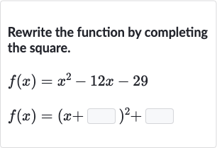 Rewrite the function by completing the square.

{:[f(x)=x^(2)-12 x-29],[f(x)=(x+◻)^(2)+◻]:}