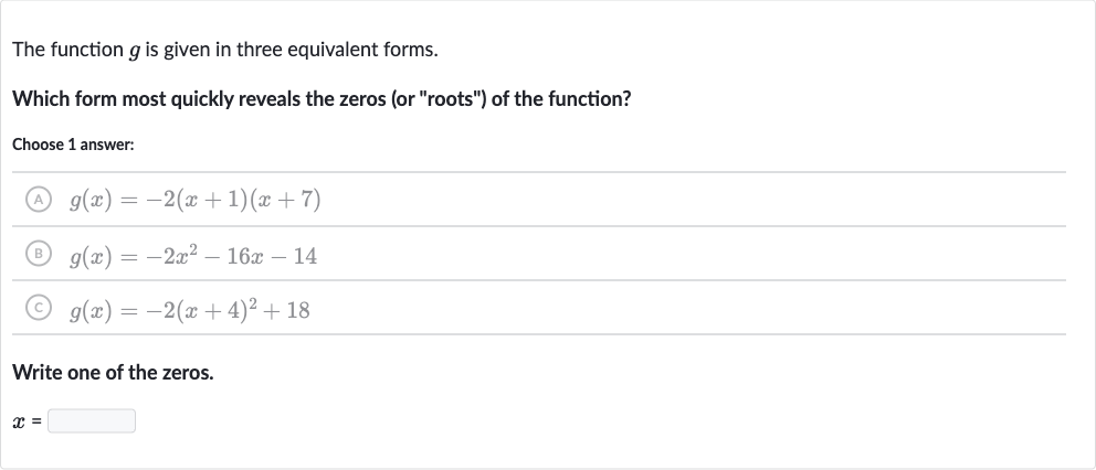 The function 
g is given in three equivalent forms.
Which form most quickly reveals the zeros (or "roots") of the function?
Choose 1 answer:
(A) 
g(x)=-2(x+1)(x+7)
(B) 
g(x)=-2x^(2)-16 x-14
(C) 
g(x)=-2(x+4)^(2)+18
Write one of the zeros.

x=
