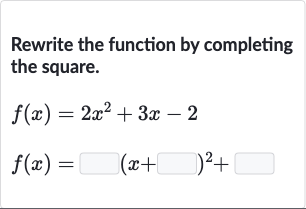 Rewrite the function by completing the square.

{:[f(x)=2x^(2)+3x-2],[f(x)=◻(x+◻)^(2)+◻]:}