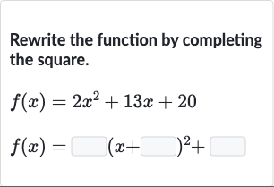 Rewrite the function by completing the square.

{:[f(x)=2x^(2)+13 x+20],[f(x)=◻(x+◻)^(2)+◻]:}