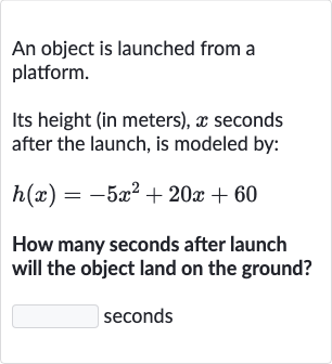 An object is launched from a platform.
Its height (in meters), 
x seconds after the launch, is modeled by:

h(x)=-5x^(2)+20 x+60
How many seconds after launch will the object land on the ground?
seconds
