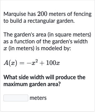 Marquise has 200 meters of fencing to build a rectangular garden.
The garden's area (in square meters) as a function of the garden's width 
x (in meters) is modeled by:

A(x)=-x^(2)+100 x
What side width will produce the maximum garden area?
meters