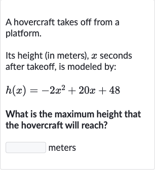 A hovercraft takes off from a platform.
Its height (in meters), 
x seconds after takeoff, is modeled by:

h(x)=-2x^(2)+20 x+48
What is the maximum height that the hovercraft will reach?

◻ meters