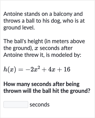 Antoine stands on a balcony and throws a ball to his dog, who is at ground level.
The ball's height (in meters above the ground), 
x seconds after Antoine threw it, is modeled by:

h(x)=-2x^(2)+4x+16
How many seconds after being thrown will the ball hit the ground?
seconds