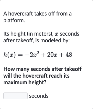 A hovercraft takes off from a platform.
Its height (in meters), 
x seconds after takeoff, is modeled by:

h(x)=-2x^(2)+20 x+48
How many seconds after takeoff will the hovercraft reach its maximum height?
seconds