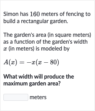 Simon has 160 meters of fencing to build a rectangular garden.
The garden's area (in square meters) as a function of the garden's width 
x (in meters) is modeled by

A(x)=-x(x-80)
What width will produce the maximum garden area?

◻ meters