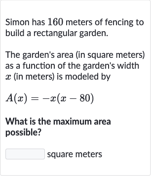 Simon has 160 meters of fencing to build a rectangular garden.
The garden's area (in square meters) as a function of the garden's width 
x (in meters) is modeled by

A(x)=-x(x-80)
What is the maximum area possible?

◻ square meters
