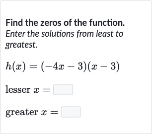 Find the zeros of the function. Enter the solutions from least to greatest.

h(x)=(-4x-3)(x-3)
lesser 
x=
greater 
x=