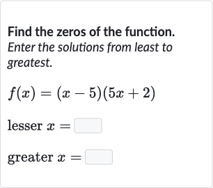 Find the zeros of the function. Enter the solutions from least to greatest.

{:[f(x)=(x-5)(5x+2)],[" lesser "x=◻],[" greater "x=◻]:}
