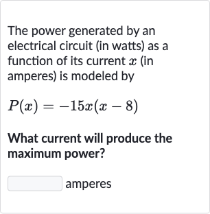 The power generated by an electrical circuit (in watts) as a function of its current 
x (in amperes) is modeled by

P(x)=-15 x(x-8)
What current will produce the maximum power?

◻ amperes