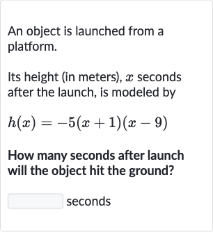 An object is launched from a platform.
Its height (in meters), x seconds after the launch, is modeled by

h(x)=-5(x+1)(x-9)
How many seconds after launch will the object hit the ground?

◻ seconds