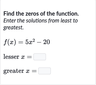 Find the zeros of the function. Enter the solutions from least to greatest.

{:[f(x)=5x^(2)-20],[" lesser "x=◻],[" greater "x=◻]:}
