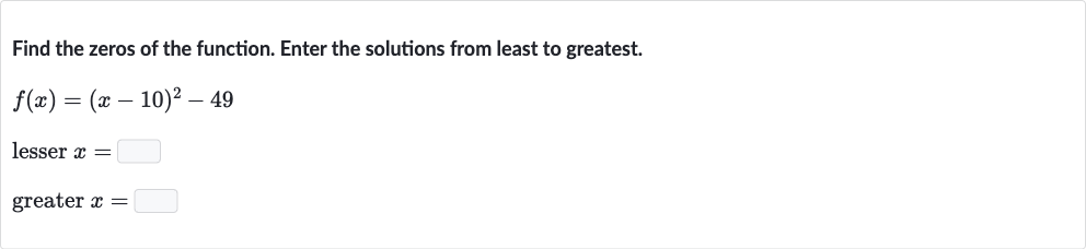 Find the zeros of the function. Enter the solutions from least to greatest.

f(x)=(x-10)^(2)-49
lesser 
x=
greater 
x=