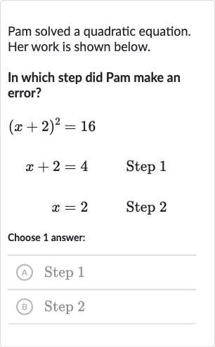 Pam solved a quadratic equation. Her work is shown below.
In which step did Pam make an error?

{:[(x+2)^(2),=16,],[x+2,=4quad" Step 1 "],[x,=2quad" Step 2 "]:}
Choose 1 answer:
(A) Step 1
(B) Step 2