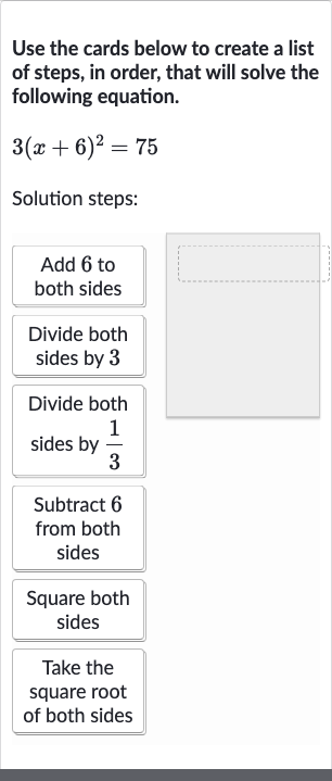 Use the cards below to create a list of steps, in order, that will solve the following equation.

3(x+6)^(2)=75
Solution steps:
Add 6 to both sides
Divide both sides by 3
Divide both sides by 
(1)/(3)
Subtract 6 from both sides
Square both sides
Take the square root of both sides