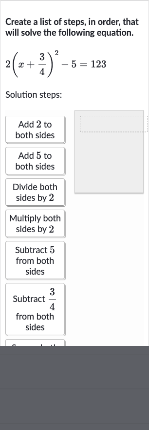 Create a list of steps, in order, that will solve the following equation.

2(x+(3)/(4))^(2)-5=123
Solution steps:
Add 2 to both sides
Add 5 to both sides
Divide both sides by 2
Multiply both sides by 2
Subtract 5 from both sides
Subtract 
(3)/(4) from both sides