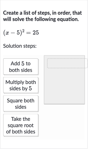 Create a list of steps, in order, that will solve the following equation.

(x-5)^(2)=25
Solution steps:
Add 5 to both sides
Multiply both sides by 5
Square both sides
Take the square root of both sides