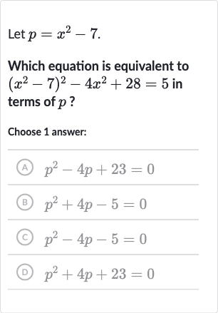 Let 
p=x^(2)-7.
Which equation is equivalent to 
(x^(2)-7)^(2)-4x^(2)+28=5 in terms of 
p ?
Choose 1 answer:
(A) 
p^(2)-4p+23=0
(B) 
p^(2)+4p-5=0
(C) 
p^(2)-4p-5=0
(D) 
p^(2)+4p+23=0