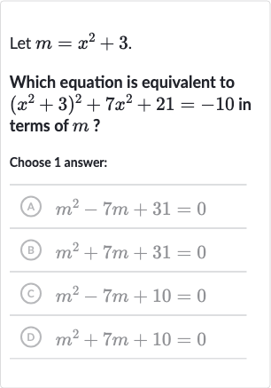 Let 
m=x^(2)+3.
Which equation is equivalent to 
(x^(2)+3)^(2)+7x^(2)+21=-10 in terms of 
m ?
Choose 1 answer:
(A) 
m^(2)-7m+31=0
(B) 
m^(2)+7m+31=0
(C) 
m^(2)-7m+10=0
(D) 
m^(2)+7m+10=0