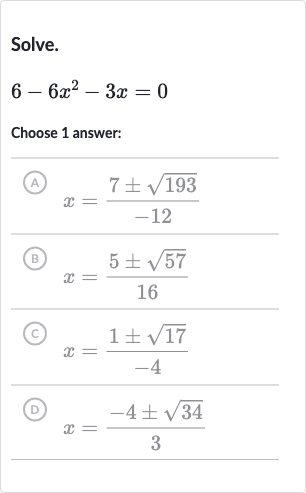 Solve.

6-6x^(2)-3x=0
Choose 1 answer:
(A) 
x=(7+-sqrt193)/(-12)
(B) 
x=(5+-sqrt57)/(16)
(C) 
x=(1+-sqrt17)/(-4)
(D) 
x=(-4+-sqrt34)/(3)
