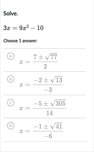 Solve.

3x=9x^(2)-10
Choose 1 answer:
(A) 
x=(7+-sqrt77)/(2)
(B) 
x=(-2+-sqrt13)/(-3)
(C) 
x=(-5+-sqrt305)/(14)
(D) 
x=(-1+-sqrt41)/(-6)
