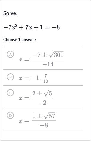 Solve.

-7x^(2)+7x+1=-8
Choose 1 answer:
(A) 
x=(-7+-sqrt301)/(-14)
(B) 
x=-1,(7)/(10)
(C) 
x=(2+-sqrt5)/(-2)
(D) 
x=(1+-sqrt57)/(-8)