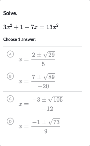 Solve.

3x^(2)+1-7x=13x^(2)
Choose 1 answer:
(A) 
x=(2+-sqrt29)/(5)
(B) 
x=(7+-sqrt89)/(-20)
(C) 
x=(-3+-sqrt105)/(-12)
(D) 
x=(-1+-sqrt73)/(9)