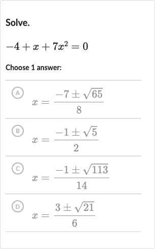 Solve.

-4+x+7x^(2)=0
Choose 1 answer:
(A) 
x=(-7+-sqrt65)/(8)
(B) 
x=(-1+-sqrt5)/(2)
(C) 
x=(-1+-sqrt113)/(14)
(D) 
x=(3+-sqrt21)/(6)